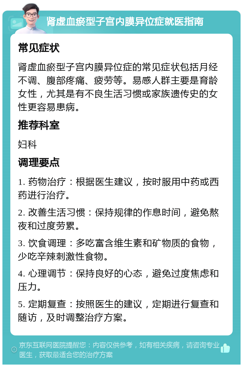 肾虚血瘀型子宫内膜异位症就医指南 常见症状 肾虚血瘀型子宫内膜异位症的常见症状包括月经不调、腹部疼痛、疲劳等。易感人群主要是育龄女性，尤其是有不良生活习惯或家族遗传史的女性更容易患病。 推荐科室 妇科 调理要点 1. 药物治疗：根据医生建议，按时服用中药或西药进行治疗。 2. 改善生活习惯：保持规律的作息时间，避免熬夜和过度劳累。 3. 饮食调理：多吃富含维生素和矿物质的食物，少吃辛辣刺激性食物。 4. 心理调节：保持良好的心态，避免过度焦虑和压力。 5. 定期复查：按照医生的建议，定期进行复查和随访，及时调整治疗方案。