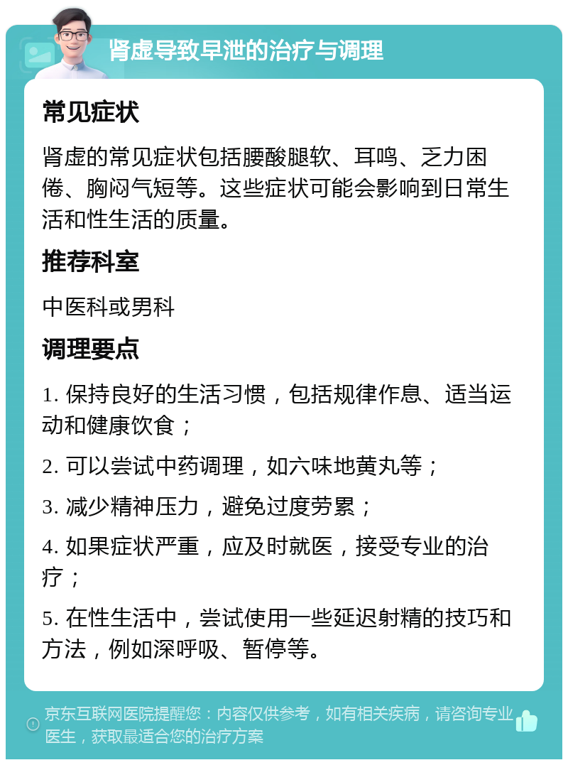 肾虚导致早泄的治疗与调理 常见症状 肾虚的常见症状包括腰酸腿软、耳鸣、乏力困倦、胸闷气短等。这些症状可能会影响到日常生活和性生活的质量。 推荐科室 中医科或男科 调理要点 1. 保持良好的生活习惯，包括规律作息、适当运动和健康饮食； 2. 可以尝试中药调理，如六味地黄丸等； 3. 减少精神压力，避免过度劳累； 4. 如果症状严重，应及时就医，接受专业的治疗； 5. 在性生活中，尝试使用一些延迟射精的技巧和方法，例如深呼吸、暂停等。