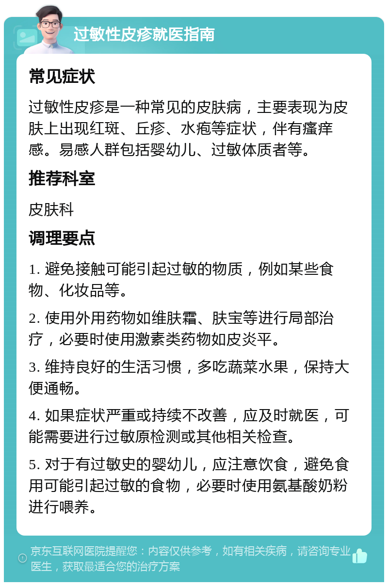 过敏性皮疹就医指南 常见症状 过敏性皮疹是一种常见的皮肤病，主要表现为皮肤上出现红斑、丘疹、水疱等症状，伴有瘙痒感。易感人群包括婴幼儿、过敏体质者等。 推荐科室 皮肤科 调理要点 1. 避免接触可能引起过敏的物质，例如某些食物、化妆品等。 2. 使用外用药物如维肤霜、肤宝等进行局部治疗，必要时使用激素类药物如皮炎平。 3. 维持良好的生活习惯，多吃蔬菜水果，保持大便通畅。 4. 如果症状严重或持续不改善，应及时就医，可能需要进行过敏原检测或其他相关检查。 5. 对于有过敏史的婴幼儿，应注意饮食，避免食用可能引起过敏的食物，必要时使用氨基酸奶粉进行喂养。