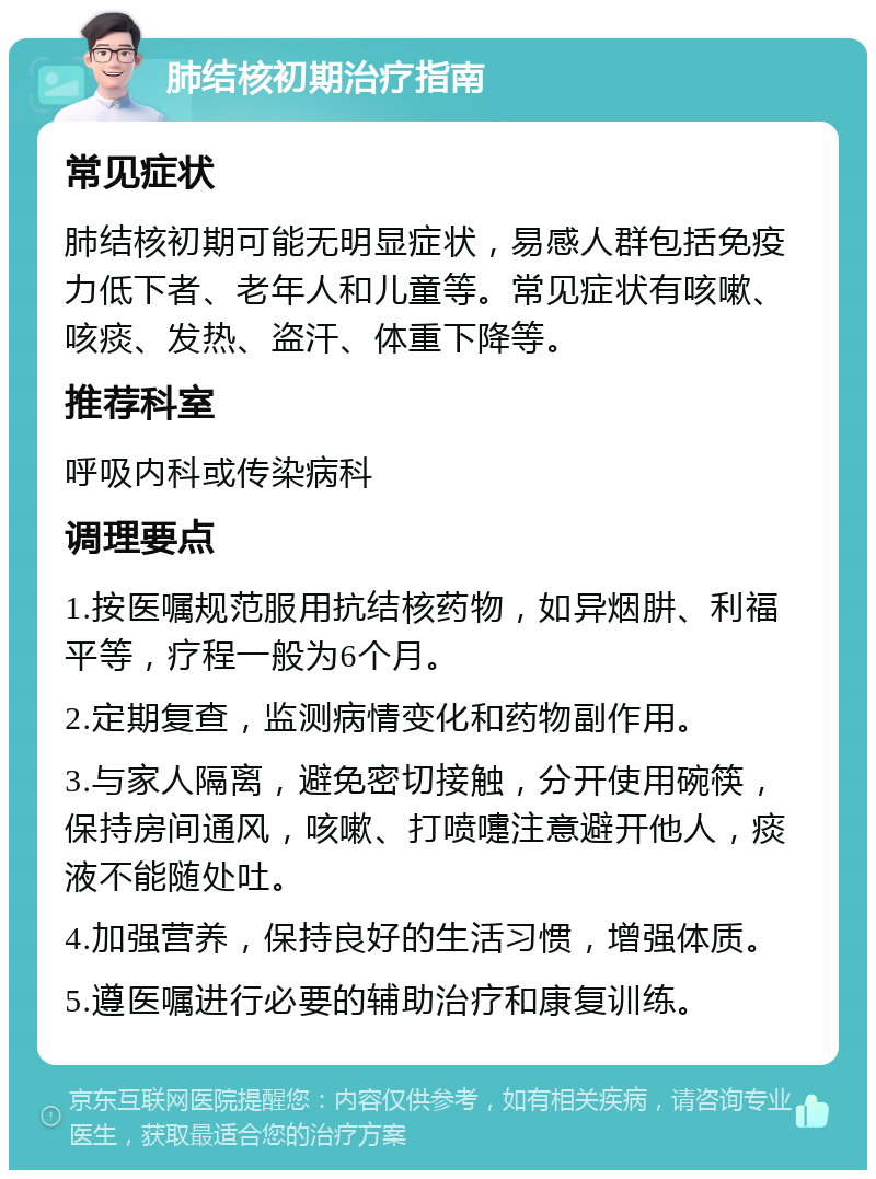 肺结核初期治疗指南 常见症状 肺结核初期可能无明显症状，易感人群包括免疫力低下者、老年人和儿童等。常见症状有咳嗽、咳痰、发热、盗汗、体重下降等。 推荐科室 呼吸内科或传染病科 调理要点 1.按医嘱规范服用抗结核药物，如异烟肼、利福平等，疗程一般为6个月。 2.定期复查，监测病情变化和药物副作用。 3.与家人隔离，避免密切接触，分开使用碗筷，保持房间通风，咳嗽、打喷嚏注意避开他人，痰液不能随处吐。 4.加强营养，保持良好的生活习惯，增强体质。 5.遵医嘱进行必要的辅助治疗和康复训练。