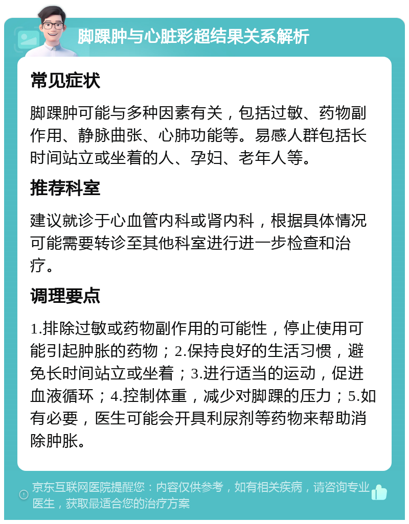 脚踝肿与心脏彩超结果关系解析 常见症状 脚踝肿可能与多种因素有关，包括过敏、药物副作用、静脉曲张、心肺功能等。易感人群包括长时间站立或坐着的人、孕妇、老年人等。 推荐科室 建议就诊于心血管内科或肾内科，根据具体情况可能需要转诊至其他科室进行进一步检查和治疗。 调理要点 1.排除过敏或药物副作用的可能性，停止使用可能引起肿胀的药物；2.保持良好的生活习惯，避免长时间站立或坐着；3.进行适当的运动，促进血液循环；4.控制体重，减少对脚踝的压力；5.如有必要，医生可能会开具利尿剂等药物来帮助消除肿胀。