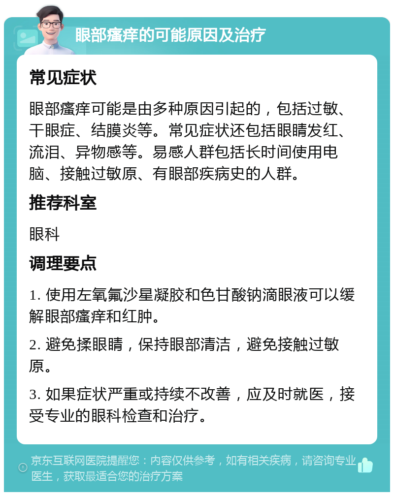 眼部瘙痒的可能原因及治疗 常见症状 眼部瘙痒可能是由多种原因引起的，包括过敏、干眼症、结膜炎等。常见症状还包括眼睛发红、流泪、异物感等。易感人群包括长时间使用电脑、接触过敏原、有眼部疾病史的人群。 推荐科室 眼科 调理要点 1. 使用左氧氟沙星凝胶和色甘酸钠滴眼液可以缓解眼部瘙痒和红肿。 2. 避免揉眼睛，保持眼部清洁，避免接触过敏原。 3. 如果症状严重或持续不改善，应及时就医，接受专业的眼科检查和治疗。