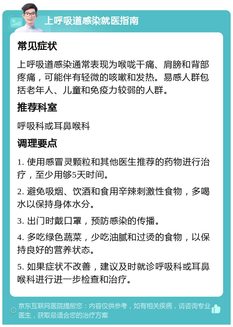 上呼吸道感染就医指南 常见症状 上呼吸道感染通常表现为喉咙干痛、肩膀和背部疼痛，可能伴有轻微的咳嗽和发热。易感人群包括老年人、儿童和免疫力较弱的人群。 推荐科室 呼吸科或耳鼻喉科 调理要点 1. 使用感冒灵颗粒和其他医生推荐的药物进行治疗，至少用够5天时间。 2. 避免吸烟、饮酒和食用辛辣刺激性食物，多喝水以保持身体水分。 3. 出门时戴口罩，预防感染的传播。 4. 多吃绿色蔬菜，少吃油腻和过烫的食物，以保持良好的营养状态。 5. 如果症状不改善，建议及时就诊呼吸科或耳鼻喉科进行进一步检查和治疗。