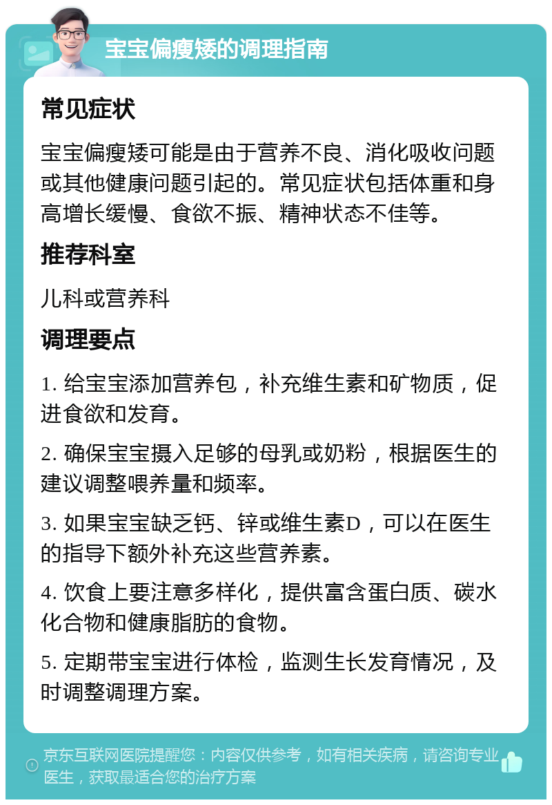 宝宝偏瘦矮的调理指南 常见症状 宝宝偏瘦矮可能是由于营养不良、消化吸收问题或其他健康问题引起的。常见症状包括体重和身高增长缓慢、食欲不振、精神状态不佳等。 推荐科室 儿科或营养科 调理要点 1. 给宝宝添加营养包，补充维生素和矿物质，促进食欲和发育。 2. 确保宝宝摄入足够的母乳或奶粉，根据医生的建议调整喂养量和频率。 3. 如果宝宝缺乏钙、锌或维生素D，可以在医生的指导下额外补充这些营养素。 4. 饮食上要注意多样化，提供富含蛋白质、碳水化合物和健康脂肪的食物。 5. 定期带宝宝进行体检，监测生长发育情况，及时调整调理方案。