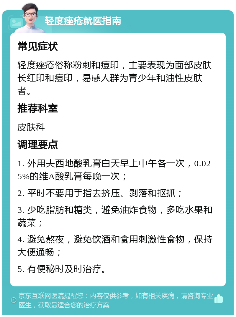 轻度痤疮就医指南 常见症状 轻度痤疮俗称粉刺和痘印，主要表现为面部皮肤长红印和痘印，易感人群为青少年和油性皮肤者。 推荐科室 皮肤科 调理要点 1. 外用夫西地酸乳膏白天早上中午各一次，0.025%的维A酸乳膏每晚一次； 2. 平时不要用手指去挤压、剥落和抠抓； 3. 少吃脂肪和糖类，避免油炸食物，多吃水果和蔬菜； 4. 避免熬夜，避免饮酒和食用刺激性食物，保持大便通畅； 5. 有便秘时及时治疗。