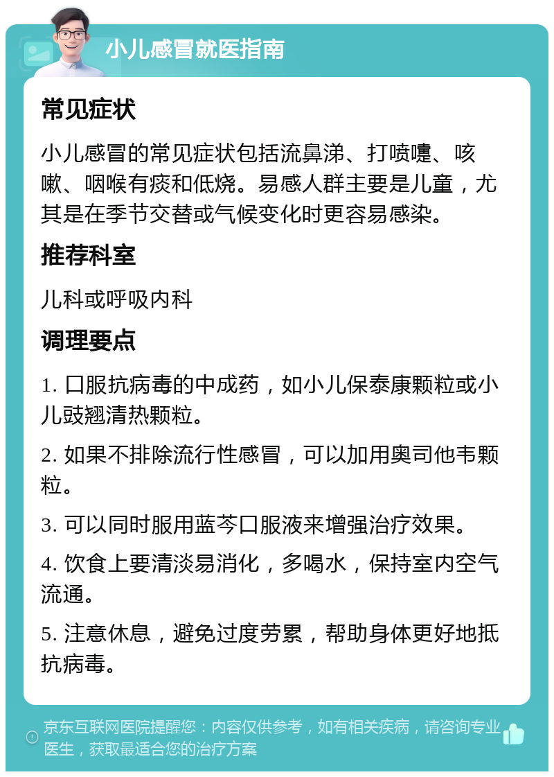 小儿感冒就医指南 常见症状 小儿感冒的常见症状包括流鼻涕、打喷嚏、咳嗽、咽喉有痰和低烧。易感人群主要是儿童，尤其是在季节交替或气候变化时更容易感染。 推荐科室 儿科或呼吸内科 调理要点 1. 口服抗病毒的中成药，如小儿保泰康颗粒或小儿豉翘清热颗粒。 2. 如果不排除流行性感冒，可以加用奥司他韦颗粒。 3. 可以同时服用蓝芩口服液来增强治疗效果。 4. 饮食上要清淡易消化，多喝水，保持室内空气流通。 5. 注意休息，避免过度劳累，帮助身体更好地抵抗病毒。