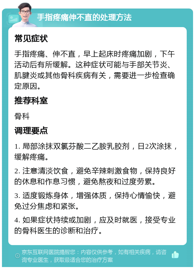 手指疼痛伸不直的处理方法 常见症状 手指疼痛、伸不直，早上起床时疼痛加剧，下午活动后有所缓解。这种症状可能与手部关节炎、肌腱炎或其他骨科疾病有关，需要进一步检查确定原因。 推荐科室 骨科 调理要点 1. 局部涂抹双氯芬酸二乙胺乳胶剂，日2次涂抹，缓解疼痛。 2. 注意清淡饮食，避免辛辣刺激食物，保持良好的休息和作息习惯，避免熬夜和过度劳累。 3. 适度锻炼身体，增强体质，保持心情愉快，避免过分焦虑和紧张。 4. 如果症状持续或加剧，应及时就医，接受专业的骨科医生的诊断和治疗。