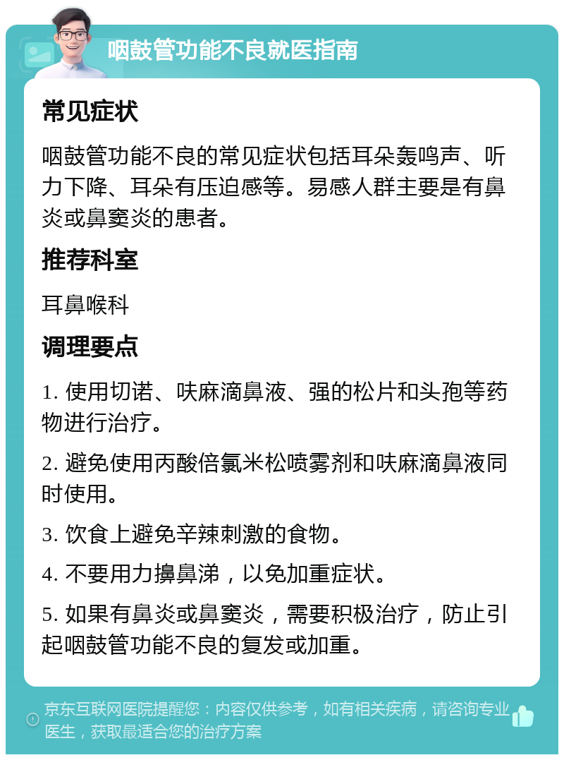 咽鼓管功能不良就医指南 常见症状 咽鼓管功能不良的常见症状包括耳朵轰鸣声、听力下降、耳朵有压迫感等。易感人群主要是有鼻炎或鼻窦炎的患者。 推荐科室 耳鼻喉科 调理要点 1. 使用切诺、呋麻滴鼻液、强的松片和头孢等药物进行治疗。 2. 避免使用丙酸倍氯米松喷雾剂和呋麻滴鼻液同时使用。 3. 饮食上避免辛辣刺激的食物。 4. 不要用力擤鼻涕，以免加重症状。 5. 如果有鼻炎或鼻窦炎，需要积极治疗，防止引起咽鼓管功能不良的复发或加重。