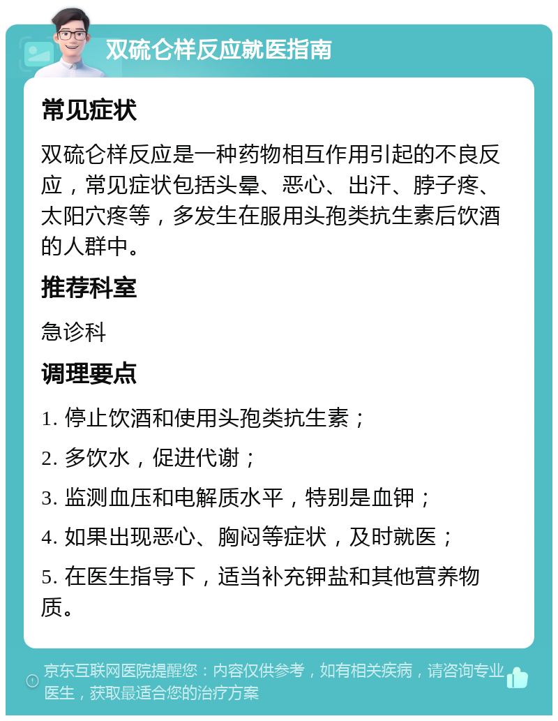 双硫仑样反应就医指南 常见症状 双硫仑样反应是一种药物相互作用引起的不良反应，常见症状包括头晕、恶心、出汗、脖子疼、太阳穴疼等，多发生在服用头孢类抗生素后饮酒的人群中。 推荐科室 急诊科 调理要点 1. 停止饮酒和使用头孢类抗生素； 2. 多饮水，促进代谢； 3. 监测血压和电解质水平，特别是血钾； 4. 如果出现恶心、胸闷等症状，及时就医； 5. 在医生指导下，适当补充钾盐和其他营养物质。