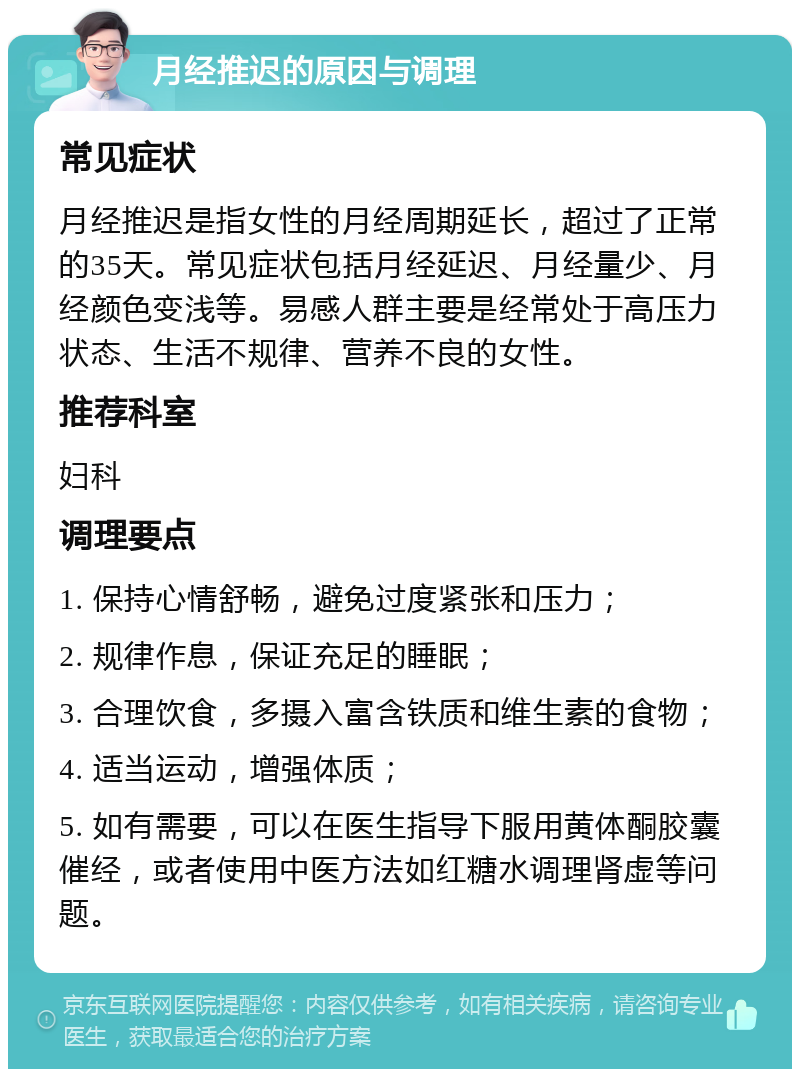 月经推迟的原因与调理 常见症状 月经推迟是指女性的月经周期延长，超过了正常的35天。常见症状包括月经延迟、月经量少、月经颜色变浅等。易感人群主要是经常处于高压力状态、生活不规律、营养不良的女性。 推荐科室 妇科 调理要点 1. 保持心情舒畅，避免过度紧张和压力； 2. 规律作息，保证充足的睡眠； 3. 合理饮食，多摄入富含铁质和维生素的食物； 4. 适当运动，增强体质； 5. 如有需要，可以在医生指导下服用黄体酮胶囊催经，或者使用中医方法如红糖水调理肾虚等问题。