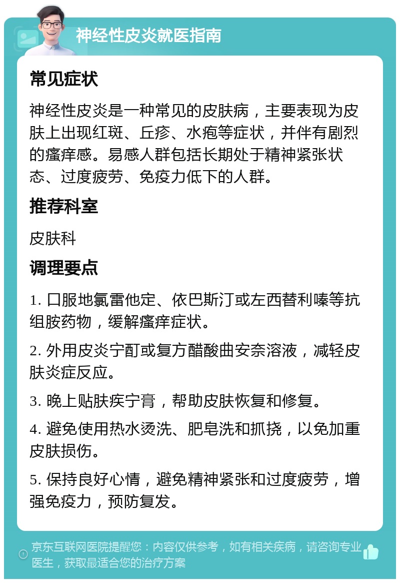 神经性皮炎就医指南 常见症状 神经性皮炎是一种常见的皮肤病，主要表现为皮肤上出现红斑、丘疹、水疱等症状，并伴有剧烈的瘙痒感。易感人群包括长期处于精神紧张状态、过度疲劳、免疫力低下的人群。 推荐科室 皮肤科 调理要点 1. 口服地氯雷他定、依巴斯汀或左西替利嗪等抗组胺药物，缓解瘙痒症状。 2. 外用皮炎宁酊或复方醋酸曲安奈溶液，减轻皮肤炎症反应。 3. 晚上贴肤疾宁膏，帮助皮肤恢复和修复。 4. 避免使用热水烫洗、肥皂洗和抓挠，以免加重皮肤损伤。 5. 保持良好心情，避免精神紧张和过度疲劳，增强免疫力，预防复发。