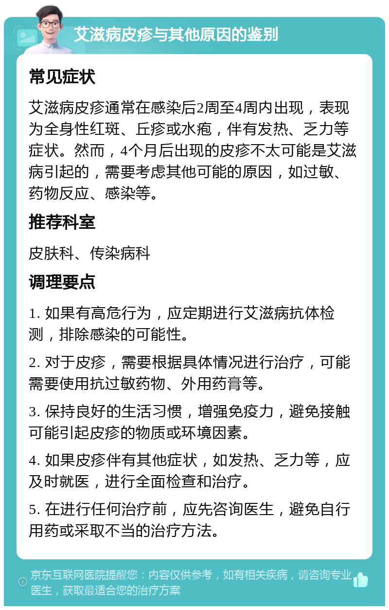 艾滋病皮疹与其他原因的鉴别 常见症状 艾滋病皮疹通常在感染后2周至4周内出现，表现为全身性红斑、丘疹或水疱，伴有发热、乏力等症状。然而，4个月后出现的皮疹不太可能是艾滋病引起的，需要考虑其他可能的原因，如过敏、药物反应、感染等。 推荐科室 皮肤科、传染病科 调理要点 1. 如果有高危行为，应定期进行艾滋病抗体检测，排除感染的可能性。 2. 对于皮疹，需要根据具体情况进行治疗，可能需要使用抗过敏药物、外用药膏等。 3. 保持良好的生活习惯，增强免疫力，避免接触可能引起皮疹的物质或环境因素。 4. 如果皮疹伴有其他症状，如发热、乏力等，应及时就医，进行全面检查和治疗。 5. 在进行任何治疗前，应先咨询医生，避免自行用药或采取不当的治疗方法。