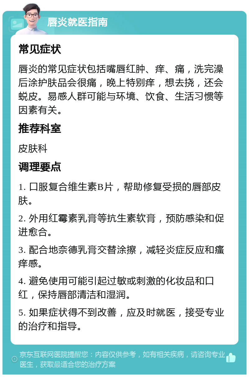 唇炎就医指南 常见症状 唇炎的常见症状包括嘴唇红肿、痒、痛，洗完澡后涂护肤品会很痛，晚上特别痒，想去挠，还会蜕皮。易感人群可能与环境、饮食、生活习惯等因素有关。 推荐科室 皮肤科 调理要点 1. 口服复合维生素B片，帮助修复受损的唇部皮肤。 2. 外用红霉素乳膏等抗生素软膏，预防感染和促进愈合。 3. 配合地奈德乳膏交替涂擦，减轻炎症反应和瘙痒感。 4. 避免使用可能引起过敏或刺激的化妆品和口红，保持唇部清洁和湿润。 5. 如果症状得不到改善，应及时就医，接受专业的治疗和指导。