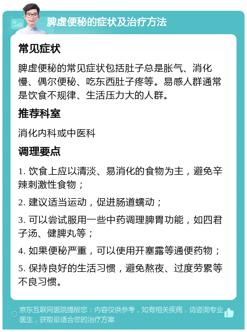 脾虚便秘的症状及治疗方法 常见症状 脾虚便秘的常见症状包括肚子总是胀气、消化慢、偶尔便秘、吃东西肚子疼等。易感人群通常是饮食不规律、生活压力大的人群。 推荐科室 消化内科或中医科 调理要点 1. 饮食上应以清淡、易消化的食物为主，避免辛辣刺激性食物； 2. 建议适当运动，促进肠道蠕动； 3. 可以尝试服用一些中药调理脾胃功能，如四君子汤、健脾丸等； 4. 如果便秘严重，可以使用开塞露等通便药物； 5. 保持良好的生活习惯，避免熬夜、过度劳累等不良习惯。