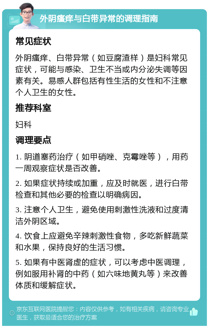 外阴瘙痒与白带异常的调理指南 常见症状 外阴瘙痒、白带异常（如豆腐渣样）是妇科常见症状，可能与感染、卫生不当或内分泌失调等因素有关。易感人群包括有性生活的女性和不注意个人卫生的女性。 推荐科室 妇科 调理要点 1. 阴道塞药治疗（如甲硝唑、克霉唑等），用药一周观察症状是否改善。 2. 如果症状持续或加重，应及时就医，进行白带检查和其他必要的检查以明确病因。 3. 注意个人卫生，避免使用刺激性洗液和过度清洁外阴区域。 4. 饮食上应避免辛辣刺激性食物，多吃新鲜蔬菜和水果，保持良好的生活习惯。 5. 如果有中医肾虚的症状，可以考虑中医调理，例如服用补肾的中药（如六味地黄丸等）来改善体质和缓解症状。