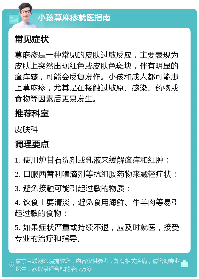 小孩荨麻疹就医指南 常见症状 荨麻疹是一种常见的皮肤过敏反应，主要表现为皮肤上突然出现红色或皮肤色斑块，伴有明显的瘙痒感，可能会反复发作。小孩和成人都可能患上荨麻疹，尤其是在接触过敏原、感染、药物或食物等因素后更易发生。 推荐科室 皮肤科 调理要点 1. 使用炉甘石洗剂或乳液来缓解瘙痒和红肿； 2. 口服西替利嗪滴剂等抗组胺药物来减轻症状； 3. 避免接触可能引起过敏的物质； 4. 饮食上要清淡，避免食用海鲜、牛羊肉等易引起过敏的食物； 5. 如果症状严重或持续不退，应及时就医，接受专业的治疗和指导。