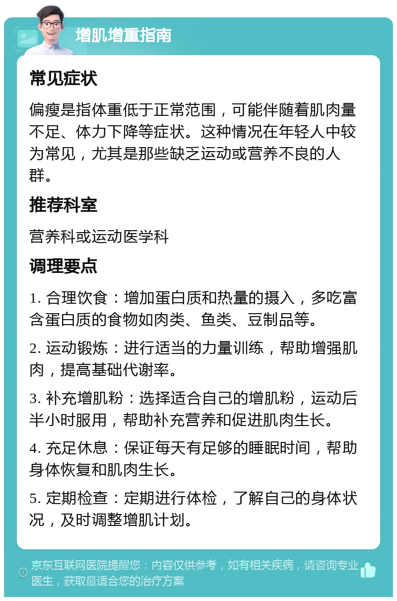 增肌增重指南 常见症状 偏瘦是指体重低于正常范围，可能伴随着肌肉量不足、体力下降等症状。这种情况在年轻人中较为常见，尤其是那些缺乏运动或营养不良的人群。 推荐科室 营养科或运动医学科 调理要点 1. 合理饮食：增加蛋白质和热量的摄入，多吃富含蛋白质的食物如肉类、鱼类、豆制品等。 2. 运动锻炼：进行适当的力量训练，帮助增强肌肉，提高基础代谢率。 3. 补充增肌粉：选择适合自己的增肌粉，运动后半小时服用，帮助补充营养和促进肌肉生长。 4. 充足休息：保证每天有足够的睡眠时间，帮助身体恢复和肌肉生长。 5. 定期检查：定期进行体检，了解自己的身体状况，及时调整增肌计划。