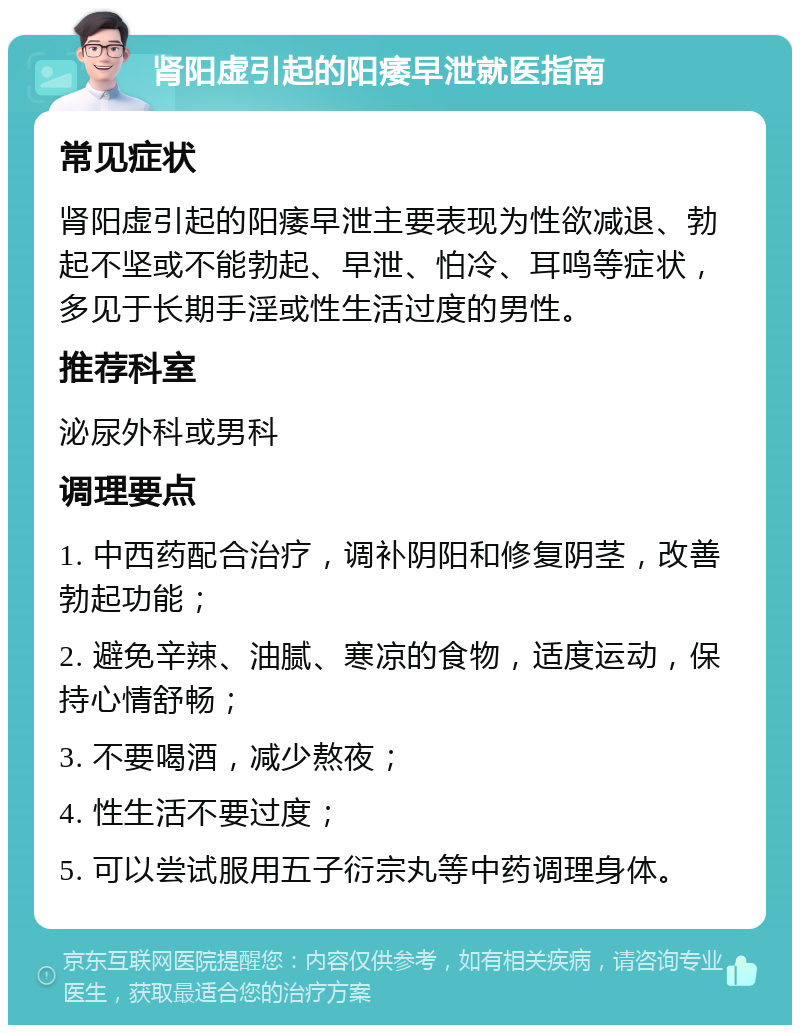 肾阳虚引起的阳痿早泄就医指南 常见症状 肾阳虚引起的阳痿早泄主要表现为性欲减退、勃起不坚或不能勃起、早泄、怕冷、耳鸣等症状，多见于长期手淫或性生活过度的男性。 推荐科室 泌尿外科或男科 调理要点 1. 中西药配合治疗，调补阴阳和修复阴茎，改善勃起功能； 2. 避免辛辣、油腻、寒凉的食物，适度运动，保持心情舒畅； 3. 不要喝酒，减少熬夜； 4. 性生活不要过度； 5. 可以尝试服用五子衍宗丸等中药调理身体。