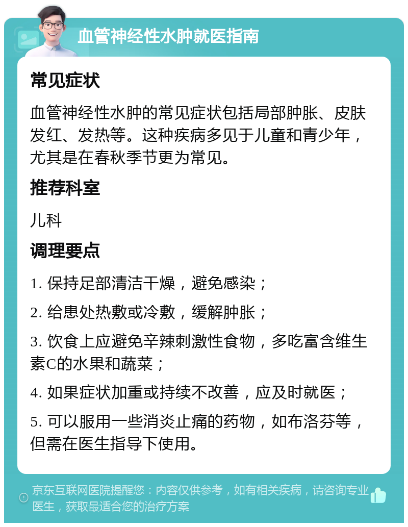 血管神经性水肿就医指南 常见症状 血管神经性水肿的常见症状包括局部肿胀、皮肤发红、发热等。这种疾病多见于儿童和青少年，尤其是在春秋季节更为常见。 推荐科室 儿科 调理要点 1. 保持足部清洁干燥，避免感染； 2. 给患处热敷或冷敷，缓解肿胀； 3. 饮食上应避免辛辣刺激性食物，多吃富含维生素C的水果和蔬菜； 4. 如果症状加重或持续不改善，应及时就医； 5. 可以服用一些消炎止痛的药物，如布洛芬等，但需在医生指导下使用。