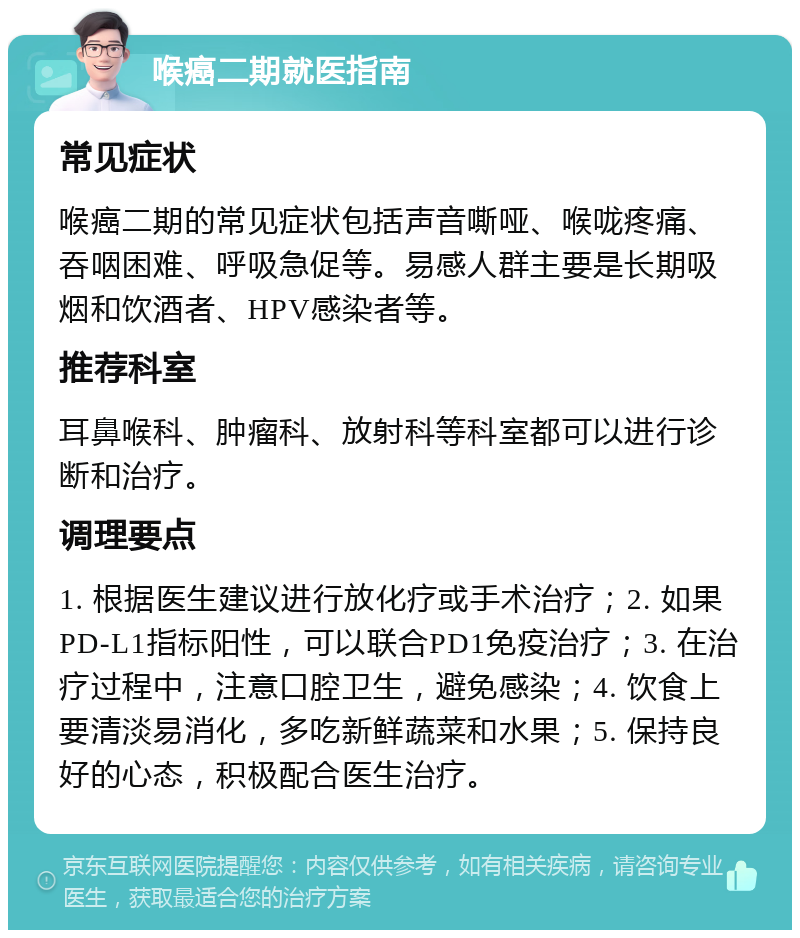 喉癌二期就医指南 常见症状 喉癌二期的常见症状包括声音嘶哑、喉咙疼痛、吞咽困难、呼吸急促等。易感人群主要是长期吸烟和饮酒者、HPV感染者等。 推荐科室 耳鼻喉科、肿瘤科、放射科等科室都可以进行诊断和治疗。 调理要点 1. 根据医生建议进行放化疗或手术治疗；2. 如果PD-L1指标阳性，可以联合PD1免疫治疗；3. 在治疗过程中，注意口腔卫生，避免感染；4. 饮食上要清淡易消化，多吃新鲜蔬菜和水果；5. 保持良好的心态，积极配合医生治疗。