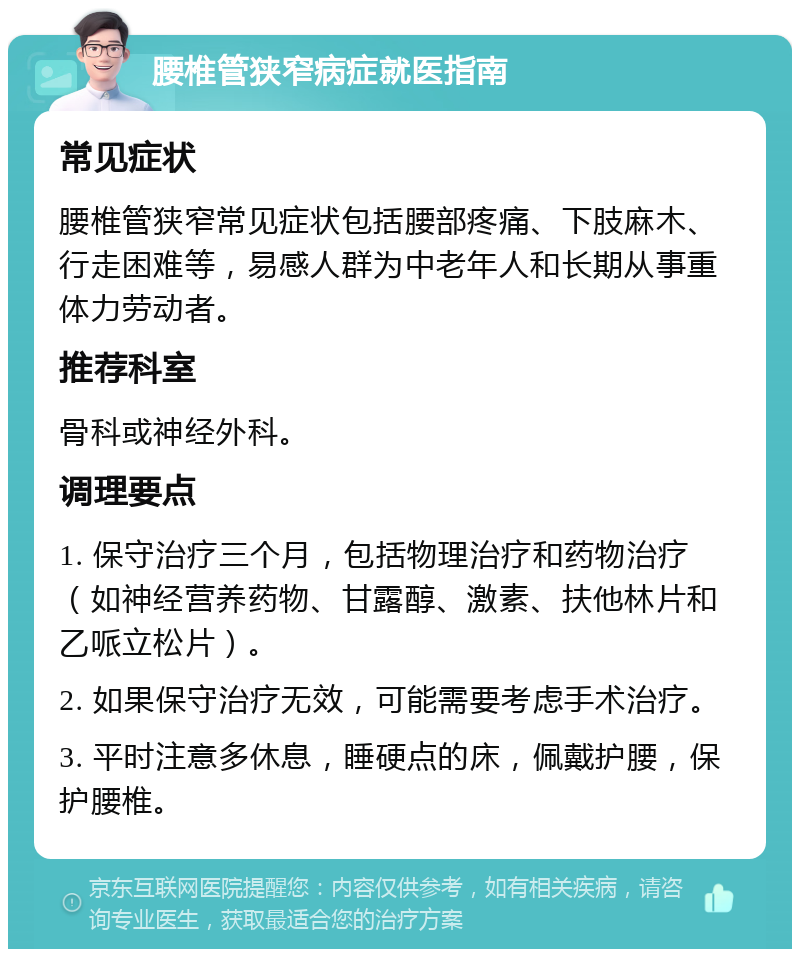 腰椎管狭窄病症就医指南 常见症状 腰椎管狭窄常见症状包括腰部疼痛、下肢麻木、行走困难等，易感人群为中老年人和长期从事重体力劳动者。 推荐科室 骨科或神经外科。 调理要点 1. 保守治疗三个月，包括物理治疗和药物治疗（如神经营养药物、甘露醇、激素、扶他林片和乙哌立松片）。 2. 如果保守治疗无效，可能需要考虑手术治疗。 3. 平时注意多休息，睡硬点的床，佩戴护腰，保护腰椎。