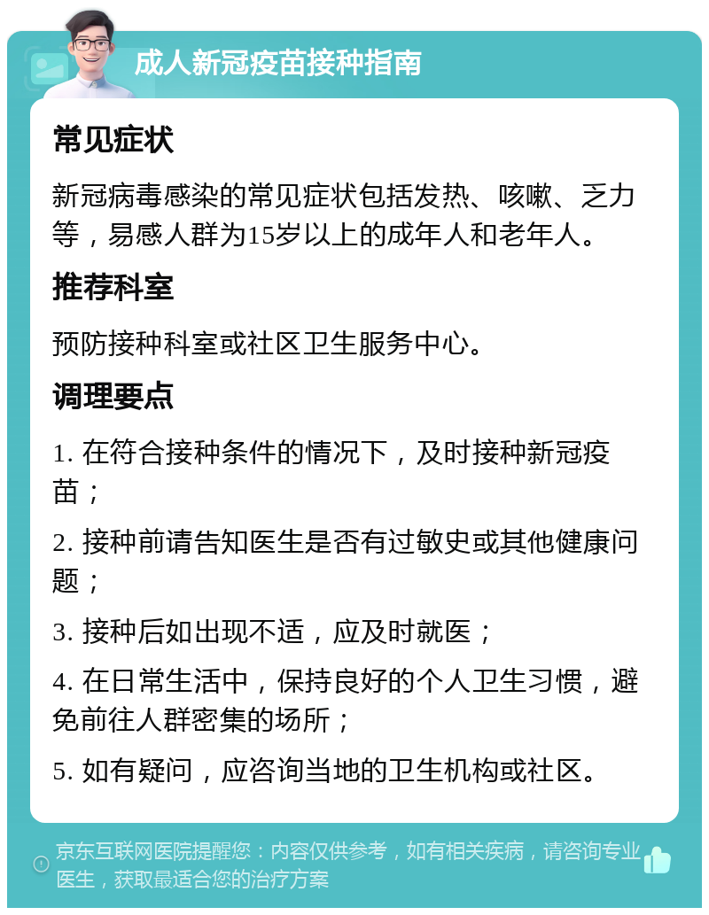 成人新冠疫苗接种指南 常见症状 新冠病毒感染的常见症状包括发热、咳嗽、乏力等，易感人群为15岁以上的成年人和老年人。 推荐科室 预防接种科室或社区卫生服务中心。 调理要点 1. 在符合接种条件的情况下，及时接种新冠疫苗； 2. 接种前请告知医生是否有过敏史或其他健康问题； 3. 接种后如出现不适，应及时就医； 4. 在日常生活中，保持良好的个人卫生习惯，避免前往人群密集的场所； 5. 如有疑问，应咨询当地的卫生机构或社区。