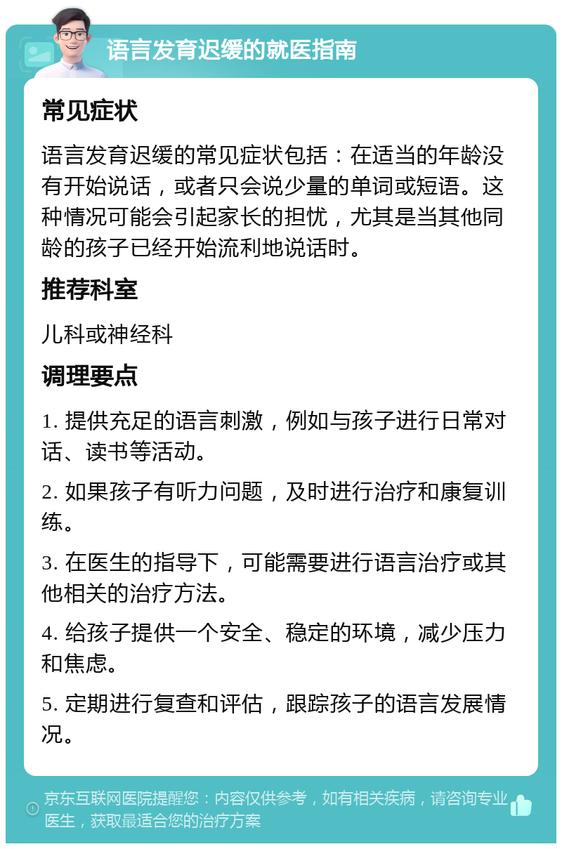 语言发育迟缓的就医指南 常见症状 语言发育迟缓的常见症状包括：在适当的年龄没有开始说话，或者只会说少量的单词或短语。这种情况可能会引起家长的担忧，尤其是当其他同龄的孩子已经开始流利地说话时。 推荐科室 儿科或神经科 调理要点 1. 提供充足的语言刺激，例如与孩子进行日常对话、读书等活动。 2. 如果孩子有听力问题，及时进行治疗和康复训练。 3. 在医生的指导下，可能需要进行语言治疗或其他相关的治疗方法。 4. 给孩子提供一个安全、稳定的环境，减少压力和焦虑。 5. 定期进行复查和评估，跟踪孩子的语言发展情况。