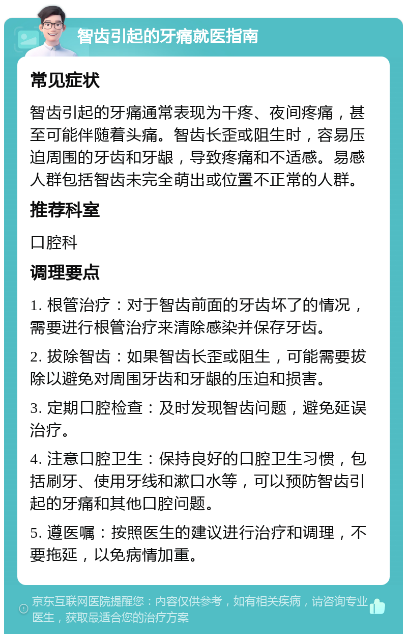 智齿引起的牙痛就医指南 常见症状 智齿引起的牙痛通常表现为干疼、夜间疼痛，甚至可能伴随着头痛。智齿长歪或阻生时，容易压迫周围的牙齿和牙龈，导致疼痛和不适感。易感人群包括智齿未完全萌出或位置不正常的人群。 推荐科室 口腔科 调理要点 1. 根管治疗：对于智齿前面的牙齿坏了的情况，需要进行根管治疗来清除感染并保存牙齿。 2. 拔除智齿：如果智齿长歪或阻生，可能需要拔除以避免对周围牙齿和牙龈的压迫和损害。 3. 定期口腔检查：及时发现智齿问题，避免延误治疗。 4. 注意口腔卫生：保持良好的口腔卫生习惯，包括刷牙、使用牙线和漱口水等，可以预防智齿引起的牙痛和其他口腔问题。 5. 遵医嘱：按照医生的建议进行治疗和调理，不要拖延，以免病情加重。