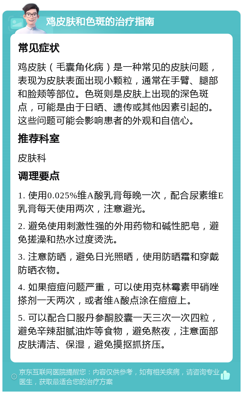 鸡皮肤和色斑的治疗指南 常见症状 鸡皮肤（毛囊角化病）是一种常见的皮肤问题，表现为皮肤表面出现小颗粒，通常在手臂、腿部和脸颊等部位。色斑则是皮肤上出现的深色斑点，可能是由于日晒、遗传或其他因素引起的。这些问题可能会影响患者的外观和自信心。 推荐科室 皮肤科 调理要点 1. 使用0.025%维A酸乳膏每晚一次，配合尿素维E乳膏每天使用两次，注意避光。 2. 避免使用刺激性强的外用药物和碱性肥皂，避免搓澡和热水过度烫洗。 3. 注意防晒，避免日光照晒，使用防晒霜和穿戴防晒衣物。 4. 如果痘痘问题严重，可以使用克林霉素甲硝唑搽剂一天两次，或者维A酸点涂在痘痘上。 5. 可以配合口服丹参酮胶囊一天三次一次四粒，避免辛辣甜腻油炸等食物，避免熬夜，注意面部皮肤清洁、保湿，避免摸抠抓挤压。