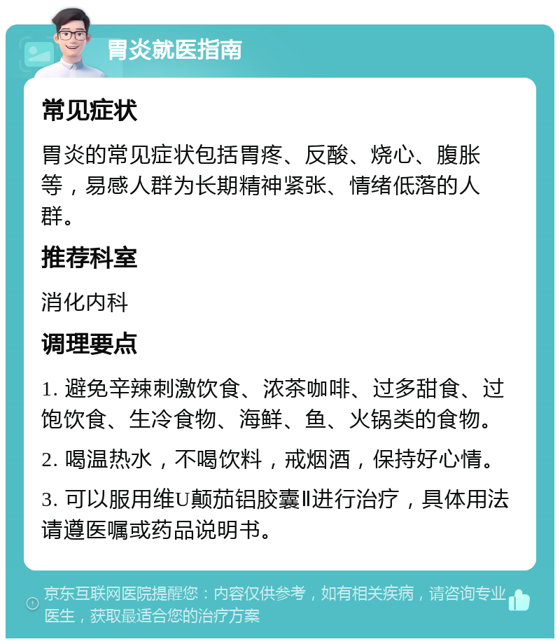 胃炎就医指南 常见症状 胃炎的常见症状包括胃疼、反酸、烧心、腹胀等，易感人群为长期精神紧张、情绪低落的人群。 推荐科室 消化内科 调理要点 1. 避免辛辣刺激饮食、浓茶咖啡、过多甜食、过饱饮食、生冷食物、海鲜、鱼、火锅类的食物。 2. 喝温热水，不喝饮料，戒烟酒，保持好心情。 3. 可以服用维U颠茄铝胶囊Ⅱ进行治疗，具体用法请遵医嘱或药品说明书。