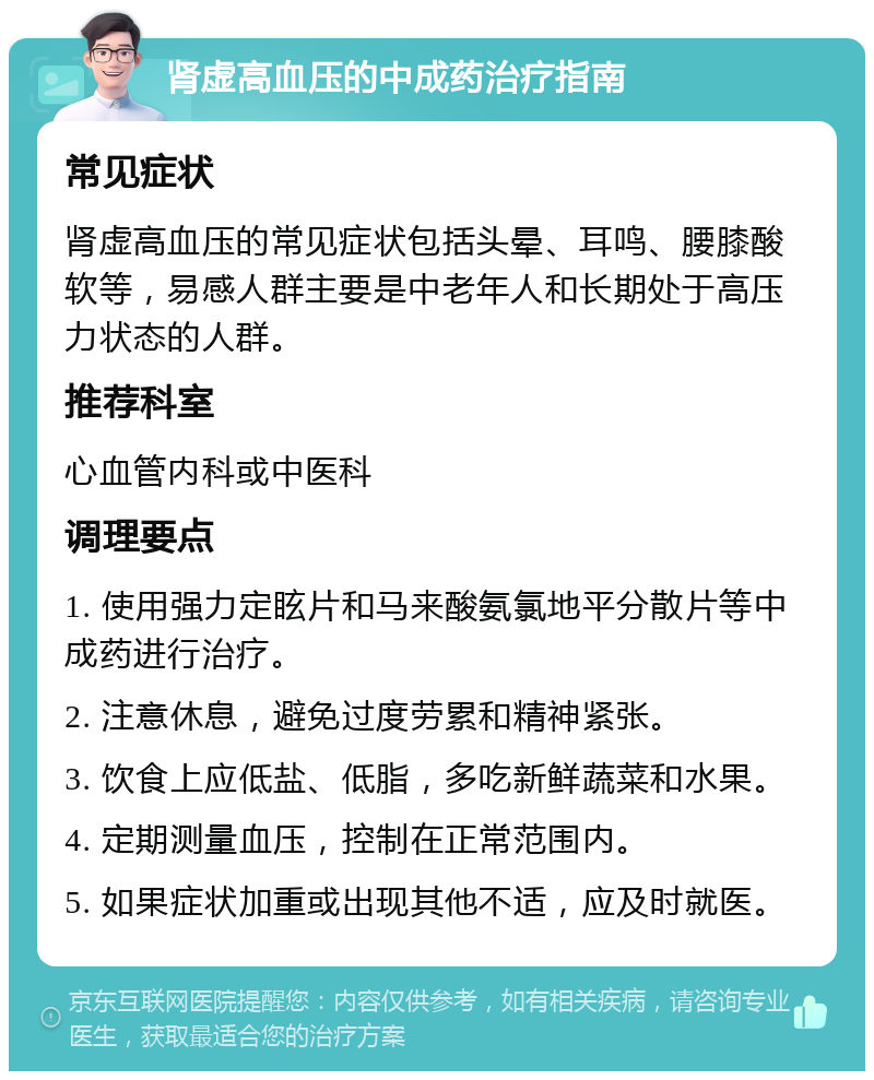 肾虚高血压的中成药治疗指南 常见症状 肾虚高血压的常见症状包括头晕、耳鸣、腰膝酸软等，易感人群主要是中老年人和长期处于高压力状态的人群。 推荐科室 心血管内科或中医科 调理要点 1. 使用强力定眩片和马来酸氨氯地平分散片等中成药进行治疗。 2. 注意休息，避免过度劳累和精神紧张。 3. 饮食上应低盐、低脂，多吃新鲜蔬菜和水果。 4. 定期测量血压，控制在正常范围内。 5. 如果症状加重或出现其他不适，应及时就医。