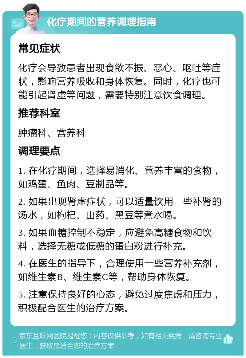 化疗期间的营养调理指南 常见症状 化疗会导致患者出现食欲不振、恶心、呕吐等症状，影响营养吸收和身体恢复。同时，化疗也可能引起肾虚等问题，需要特别注意饮食调理。 推荐科室 肿瘤科、营养科 调理要点 1. 在化疗期间，选择易消化、营养丰富的食物，如鸡蛋、鱼肉、豆制品等。 2. 如果出现肾虚症状，可以适量饮用一些补肾的汤水，如枸杞、山药、黑豆等煮水喝。 3. 如果血糖控制不稳定，应避免高糖食物和饮料，选择无糖或低糖的蛋白粉进行补充。 4. 在医生的指导下，合理使用一些营养补充剂，如维生素B、维生素C等，帮助身体恢复。 5. 注意保持良好的心态，避免过度焦虑和压力，积极配合医生的治疗方案。