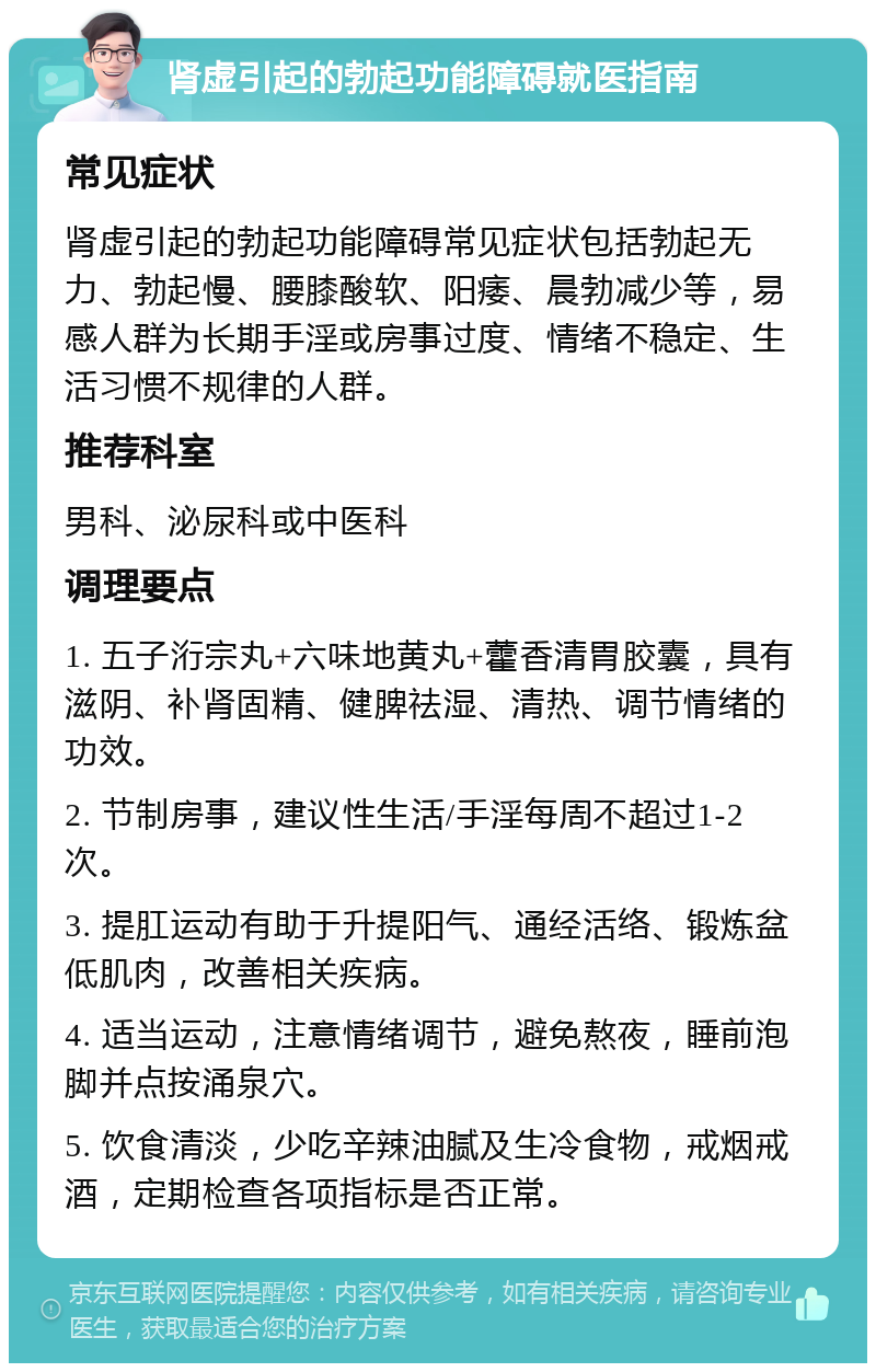 肾虚引起的勃起功能障碍就医指南 常见症状 肾虚引起的勃起功能障碍常见症状包括勃起无力、勃起慢、腰膝酸软、阳痿、晨勃减少等，易感人群为长期手淫或房事过度、情绪不稳定、生活习惯不规律的人群。 推荐科室 男科、泌尿科或中医科 调理要点 1. 五子洐宗丸+六味地黄丸+藿香清胃胶囊，具有滋阴、补肾固精、健脾祛湿、清热、调节情绪的功效。 2. 节制房事，建议性生活/手淫每周不超过1-2次。 3. 提肛运动有助于升提阳气、通经活络、锻炼盆低肌肉，改善相关疾病。 4. 适当运动，注意情绪调节，避免熬夜，睡前泡脚并点按涌泉穴。 5. 饮食清淡，少吃辛辣油腻及生冷食物，戒烟戒酒，定期检查各项指标是否正常。