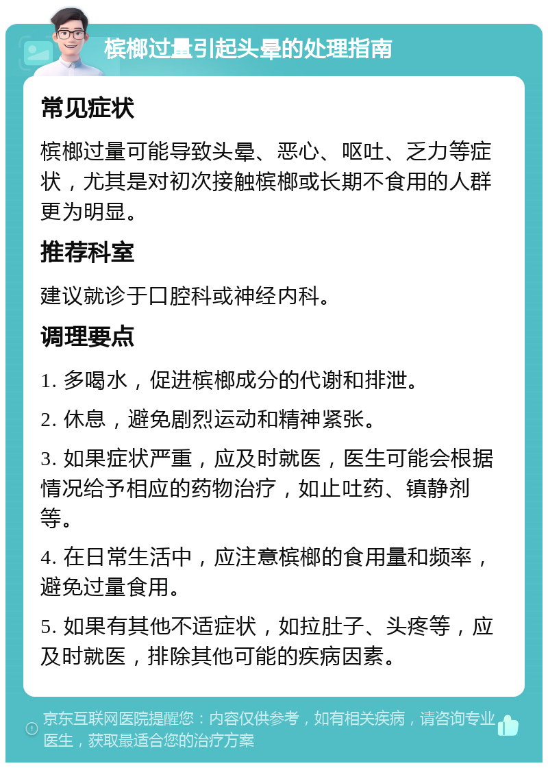 槟榔过量引起头晕的处理指南 常见症状 槟榔过量可能导致头晕、恶心、呕吐、乏力等症状，尤其是对初次接触槟榔或长期不食用的人群更为明显。 推荐科室 建议就诊于口腔科或神经内科。 调理要点 1. 多喝水，促进槟榔成分的代谢和排泄。 2. 休息，避免剧烈运动和精神紧张。 3. 如果症状严重，应及时就医，医生可能会根据情况给予相应的药物治疗，如止吐药、镇静剂等。 4. 在日常生活中，应注意槟榔的食用量和频率，避免过量食用。 5. 如果有其他不适症状，如拉肚子、头疼等，应及时就医，排除其他可能的疾病因素。