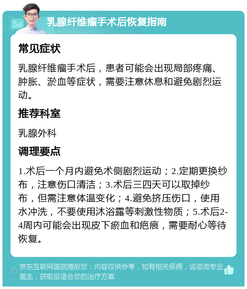 乳腺纤维瘤手术后恢复指南 常见症状 乳腺纤维瘤手术后，患者可能会出现局部疼痛、肿胀、淤血等症状，需要注意休息和避免剧烈运动。 推荐科室 乳腺外科 调理要点 1.术后一个月内避免术侧剧烈运动；2.定期更换纱布，注意伤口清洁；3.术后三四天可以取掉纱布，但需注意体温变化；4.避免挤压伤口，使用水冲洗，不要使用沐浴露等刺激性物质；5.术后2-4周内可能会出现皮下瘀血和疤痕，需要耐心等待恢复。