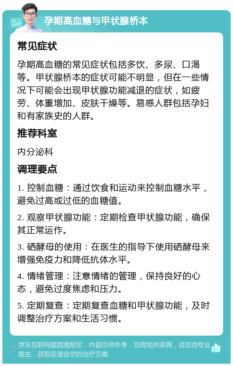 孕期高血糖与甲状腺桥本 常见症状 孕期高血糖的常见症状包括多饮、多尿、口渴等。甲状腺桥本的症状可能不明显，但在一些情况下可能会出现甲状腺功能减退的症状，如疲劳、体重增加、皮肤干燥等。易感人群包括孕妇和有家族史的人群。 推荐科室 内分泌科 调理要点 1. 控制血糖：通过饮食和运动来控制血糖水平，避免过高或过低的血糖值。 2. 观察甲状腺功能：定期检查甲状腺功能，确保其正常运作。 3. 硒酵母的使用：在医生的指导下使用硒酵母来增强免疫力和降低抗体水平。 4. 情绪管理：注意情绪的管理，保持良好的心态，避免过度焦虑和压力。 5. 定期复查：定期复查血糖和甲状腺功能，及时调整治疗方案和生活习惯。