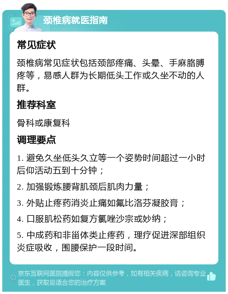 颈椎病就医指南 常见症状 颈椎病常见症状包括颈部疼痛、头晕、手麻胳膊疼等，易感人群为长期低头工作或久坐不动的人群。 推荐科室 骨科或康复科 调理要点 1. 避免久坐低头久立等一个姿势时间超过一小时后仰活动五到十分钟； 2. 加强锻炼腰背肌颈后肌肉力量； 3. 外贴止疼药消炎止痛如氟比洛芬凝胶膏； 4. 口服肌松药如复方氯唑沙宗或妙纳； 5. 中成药和非甾体类止疼药，理疗促进深部组织炎症吸收，围腰保护一段时间。