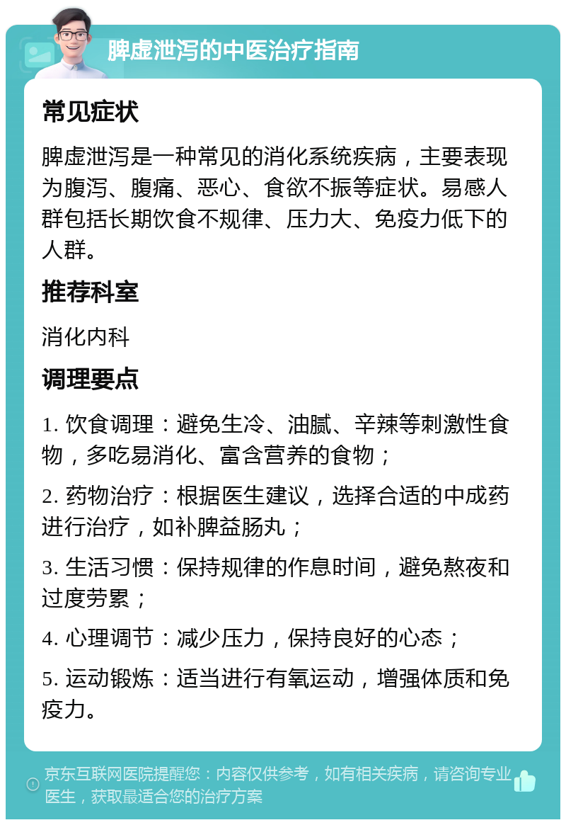 脾虚泄泻的中医治疗指南 常见症状 脾虚泄泻是一种常见的消化系统疾病，主要表现为腹泻、腹痛、恶心、食欲不振等症状。易感人群包括长期饮食不规律、压力大、免疫力低下的人群。 推荐科室 消化内科 调理要点 1. 饮食调理：避免生冷、油腻、辛辣等刺激性食物，多吃易消化、富含营养的食物； 2. 药物治疗：根据医生建议，选择合适的中成药进行治疗，如补脾益肠丸； 3. 生活习惯：保持规律的作息时间，避免熬夜和过度劳累； 4. 心理调节：减少压力，保持良好的心态； 5. 运动锻炼：适当进行有氧运动，增强体质和免疫力。