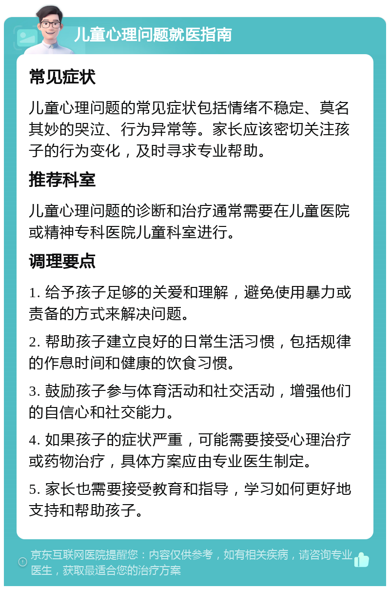 儿童心理问题就医指南 常见症状 儿童心理问题的常见症状包括情绪不稳定、莫名其妙的哭泣、行为异常等。家长应该密切关注孩子的行为变化，及时寻求专业帮助。 推荐科室 儿童心理问题的诊断和治疗通常需要在儿童医院或精神专科医院儿童科室进行。 调理要点 1. 给予孩子足够的关爱和理解，避免使用暴力或责备的方式来解决问题。 2. 帮助孩子建立良好的日常生活习惯，包括规律的作息时间和健康的饮食习惯。 3. 鼓励孩子参与体育活动和社交活动，增强他们的自信心和社交能力。 4. 如果孩子的症状严重，可能需要接受心理治疗或药物治疗，具体方案应由专业医生制定。 5. 家长也需要接受教育和指导，学习如何更好地支持和帮助孩子。