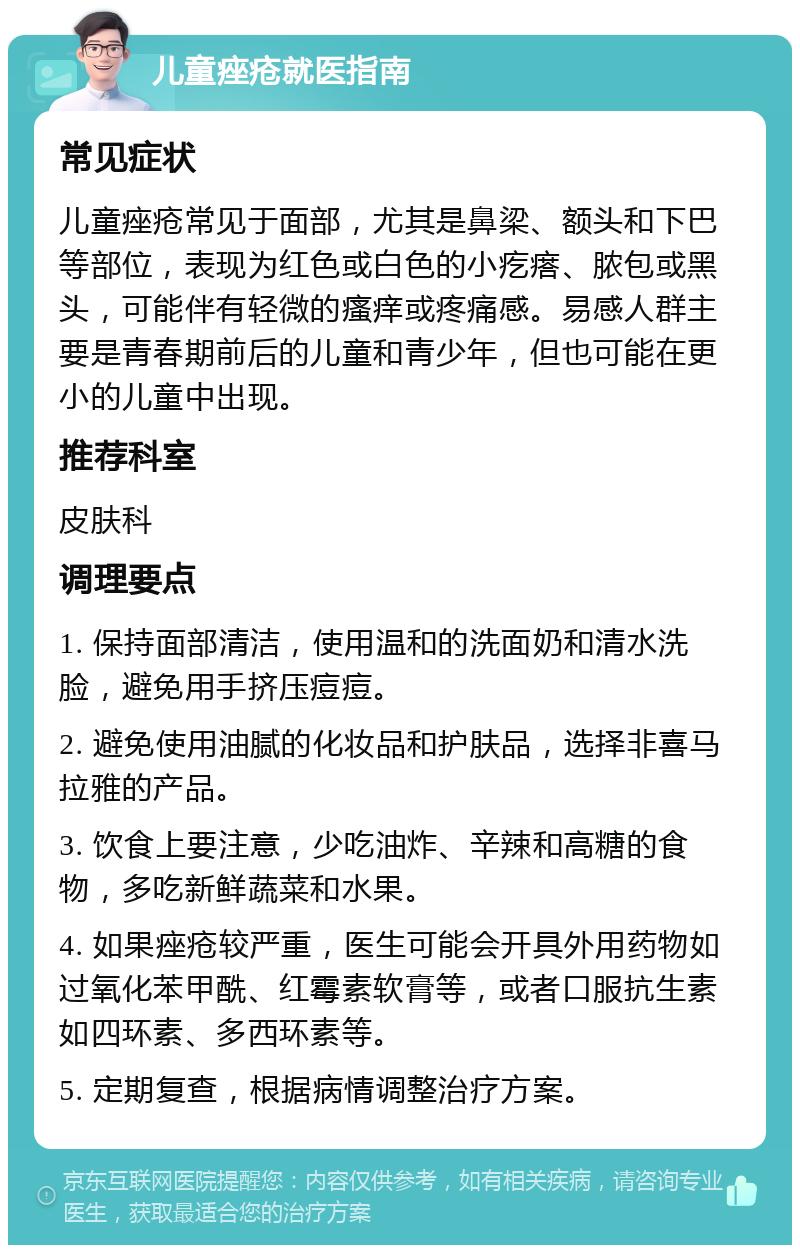 儿童痤疮就医指南 常见症状 儿童痤疮常见于面部，尤其是鼻梁、额头和下巴等部位，表现为红色或白色的小疙瘩、脓包或黑头，可能伴有轻微的瘙痒或疼痛感。易感人群主要是青春期前后的儿童和青少年，但也可能在更小的儿童中出现。 推荐科室 皮肤科 调理要点 1. 保持面部清洁，使用温和的洗面奶和清水洗脸，避免用手挤压痘痘。 2. 避免使用油腻的化妆品和护肤品，选择非喜马拉雅的产品。 3. 饮食上要注意，少吃油炸、辛辣和高糖的食物，多吃新鲜蔬菜和水果。 4. 如果痤疮较严重，医生可能会开具外用药物如过氧化苯甲酰、红霉素软膏等，或者口服抗生素如四环素、多西环素等。 5. 定期复查，根据病情调整治疗方案。