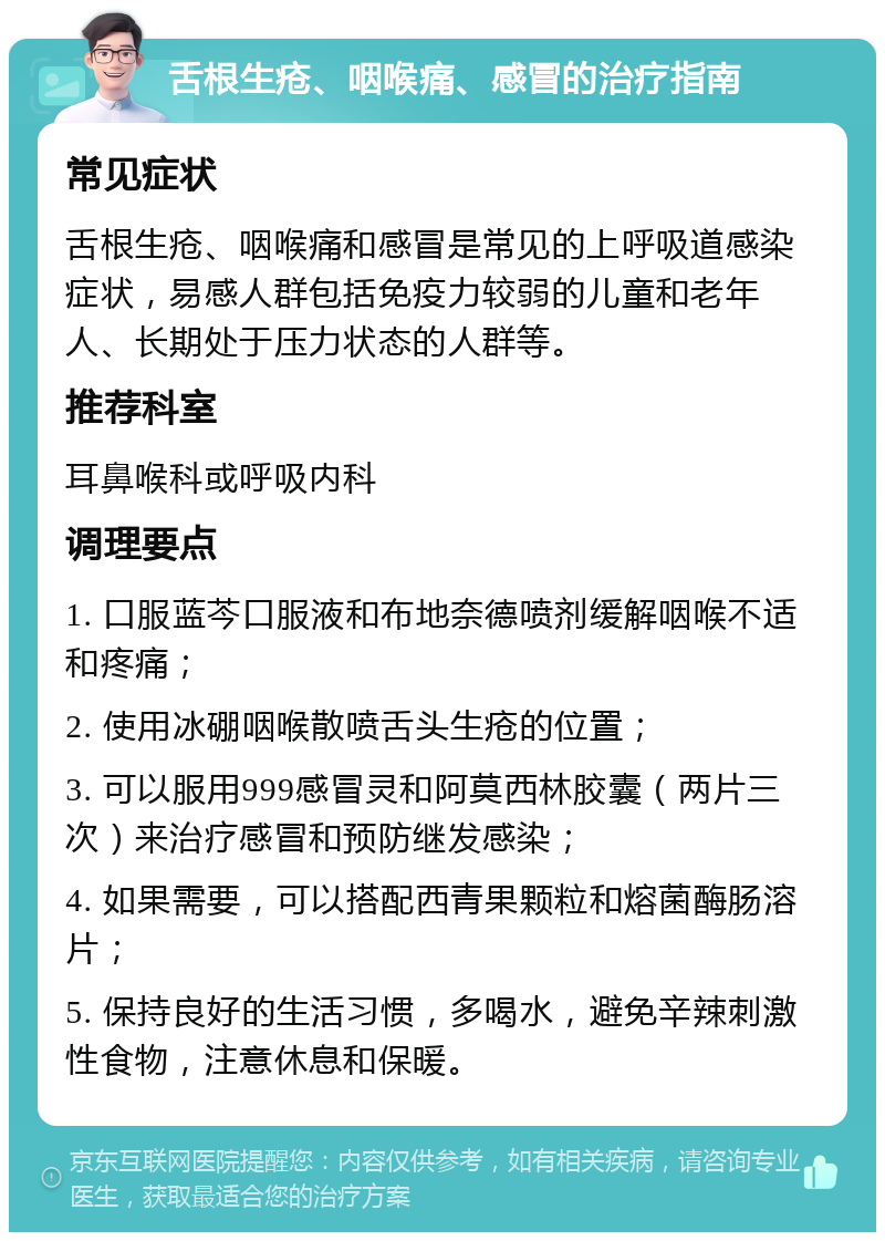 舌根生疮、咽喉痛、感冒的治疗指南 常见症状 舌根生疮、咽喉痛和感冒是常见的上呼吸道感染症状，易感人群包括免疫力较弱的儿童和老年人、长期处于压力状态的人群等。 推荐科室 耳鼻喉科或呼吸内科 调理要点 1. 口服蓝芩口服液和布地奈德喷剂缓解咽喉不适和疼痛； 2. 使用冰硼咽喉散喷舌头生疮的位置； 3. 可以服用999感冒灵和阿莫西林胶囊（两片三次）来治疗感冒和预防继发感染； 4. 如果需要，可以搭配西青果颗粒和熔菌酶肠溶片； 5. 保持良好的生活习惯，多喝水，避免辛辣刺激性食物，注意休息和保暖。