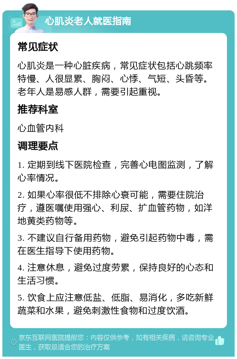 心肌炎老人就医指南 常见症状 心肌炎是一种心脏疾病，常见症状包括心跳频率特慢、人很显累、胸闷、心悸、气短、头昏等。老年人是易感人群，需要引起重视。 推荐科室 心血管内科 调理要点 1. 定期到线下医院检查，完善心电图监测，了解心率情况。 2. 如果心率很低不排除心衰可能，需要住院治疗，遵医嘱使用强心、利尿、扩血管药物，如洋地黄类药物等。 3. 不建议自行备用药物，避免引起药物中毒，需在医生指导下使用药物。 4. 注意休息，避免过度劳累，保持良好的心态和生活习惯。 5. 饮食上应注意低盐、低脂、易消化，多吃新鲜蔬菜和水果，避免刺激性食物和过度饮酒。