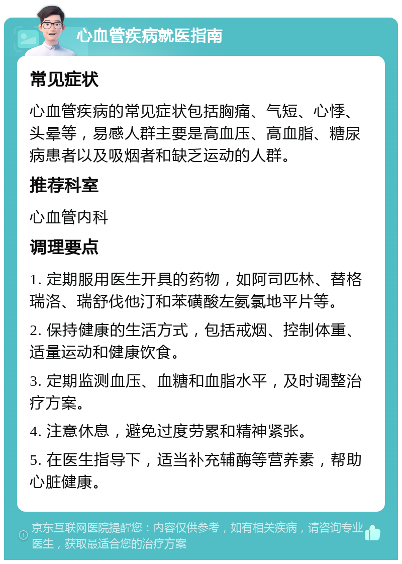 心血管疾病就医指南 常见症状 心血管疾病的常见症状包括胸痛、气短、心悸、头晕等，易感人群主要是高血压、高血脂、糖尿病患者以及吸烟者和缺乏运动的人群。 推荐科室 心血管内科 调理要点 1. 定期服用医生开具的药物，如阿司匹林、替格瑞洛、瑞舒伐他汀和苯磺酸左氨氯地平片等。 2. 保持健康的生活方式，包括戒烟、控制体重、适量运动和健康饮食。 3. 定期监测血压、血糖和血脂水平，及时调整治疗方案。 4. 注意休息，避免过度劳累和精神紧张。 5. 在医生指导下，适当补充辅酶等营养素，帮助心脏健康。