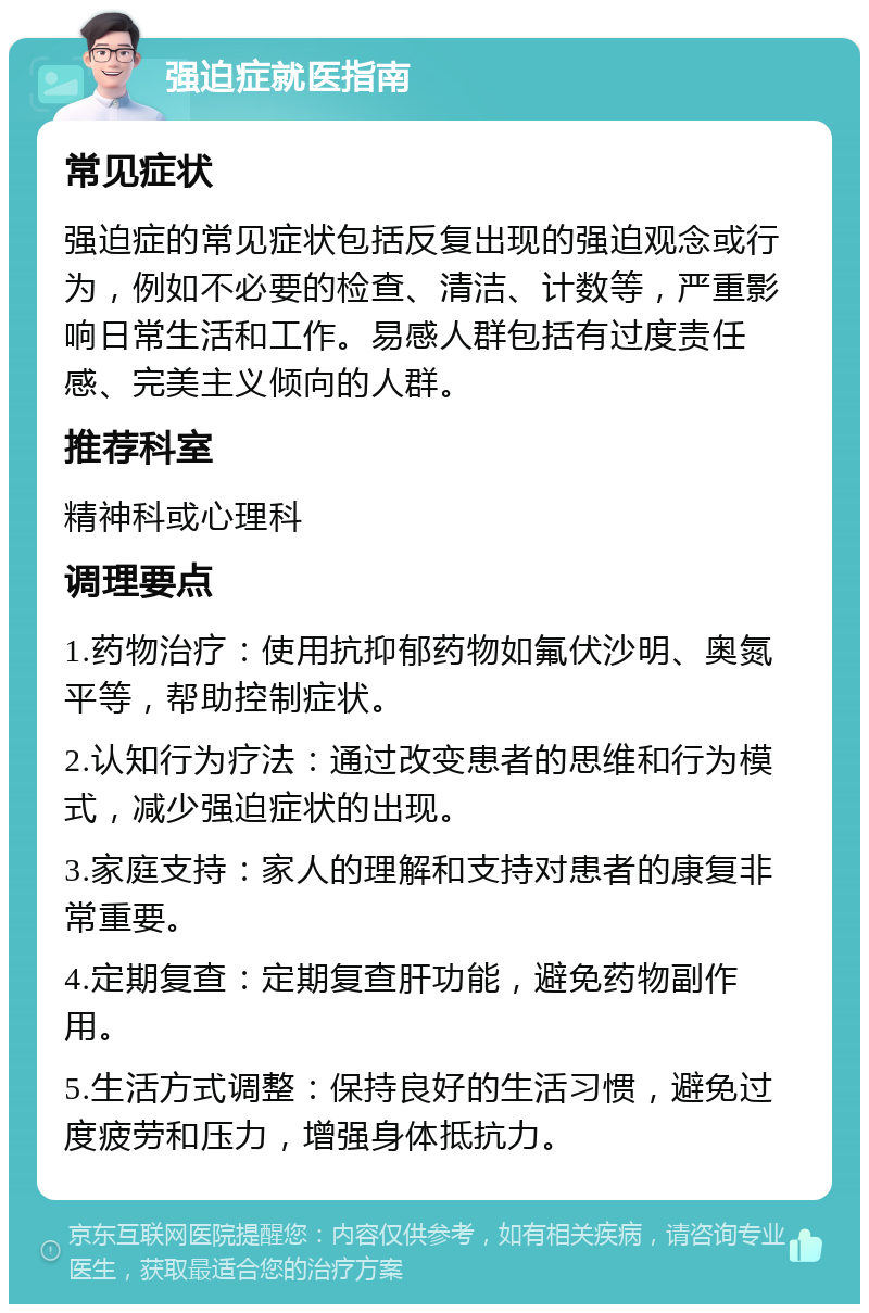 强迫症就医指南 常见症状 强迫症的常见症状包括反复出现的强迫观念或行为，例如不必要的检查、清洁、计数等，严重影响日常生活和工作。易感人群包括有过度责任感、完美主义倾向的人群。 推荐科室 精神科或心理科 调理要点 1.药物治疗：使用抗抑郁药物如氟伏沙明、奥氮平等，帮助控制症状。 2.认知行为疗法：通过改变患者的思维和行为模式，减少强迫症状的出现。 3.家庭支持：家人的理解和支持对患者的康复非常重要。 4.定期复查：定期复查肝功能，避免药物副作用。 5.生活方式调整：保持良好的生活习惯，避免过度疲劳和压力，增强身体抵抗力。