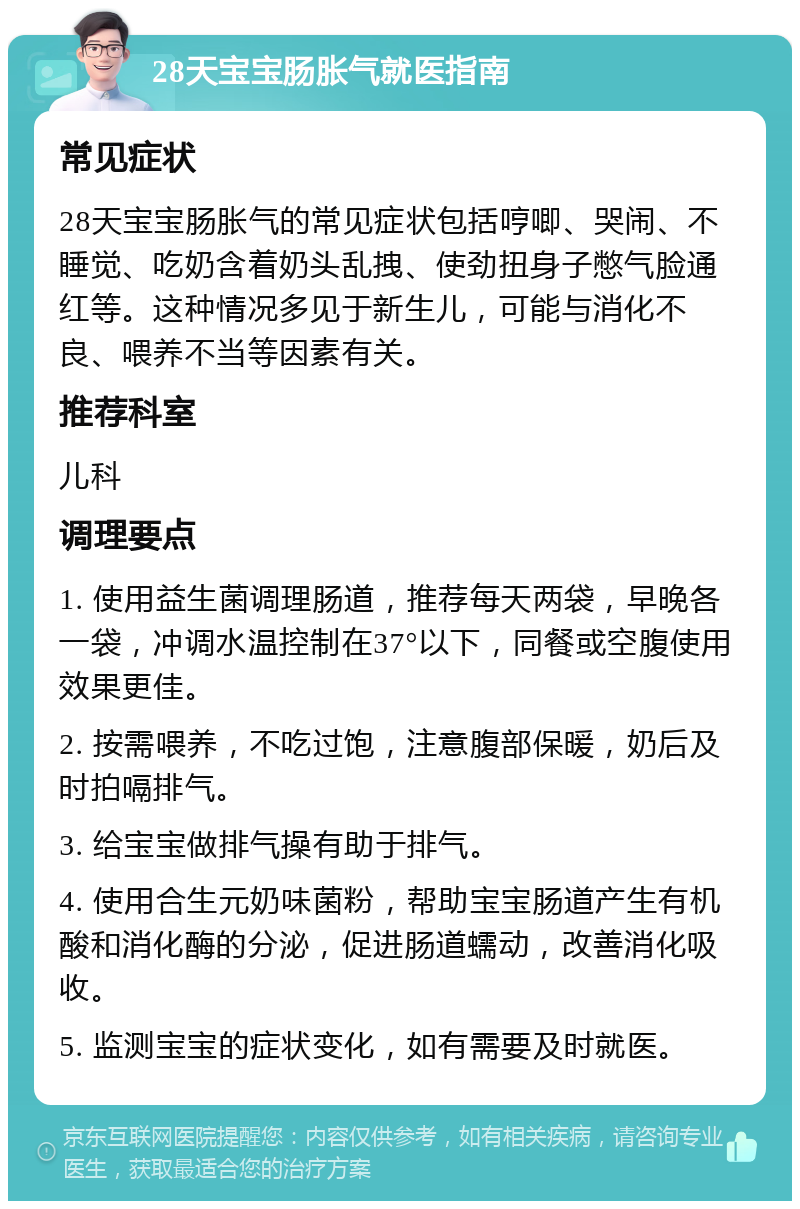 28天宝宝肠胀气就医指南 常见症状 28天宝宝肠胀气的常见症状包括哼唧、哭闹、不睡觉、吃奶含着奶头乱拽、使劲扭身子憋气脸通红等。这种情况多见于新生儿，可能与消化不良、喂养不当等因素有关。 推荐科室 儿科 调理要点 1. 使用益生菌调理肠道，推荐每天两袋，早晚各一袋，冲调水温控制在37°以下，同餐或空腹使用效果更佳。 2. 按需喂养，不吃过饱，注意腹部保暖，奶后及时拍嗝排气。 3. 给宝宝做排气操有助于排气。 4. 使用合生元奶味菌粉，帮助宝宝肠道产生有机酸和消化酶的分泌，促进肠道蠕动，改善消化吸收。 5. 监测宝宝的症状变化，如有需要及时就医。