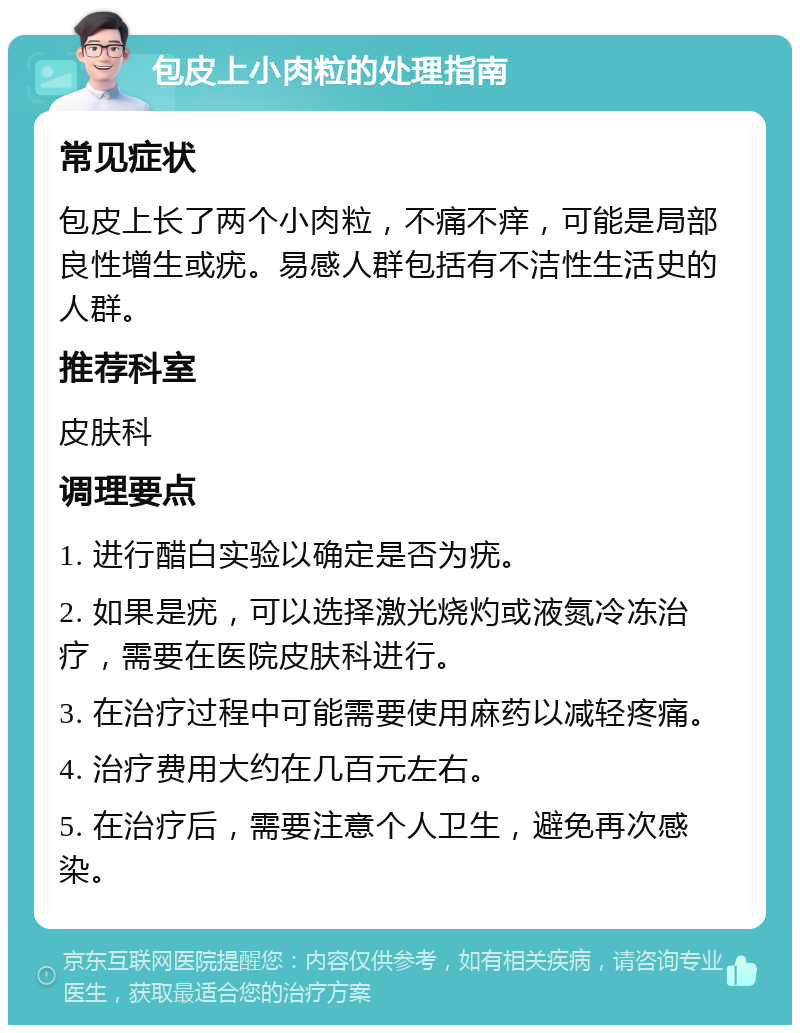 包皮上小肉粒的处理指南 常见症状 包皮上长了两个小肉粒，不痛不痒，可能是局部良性增生或疣。易感人群包括有不洁性生活史的人群。 推荐科室 皮肤科 调理要点 1. 进行醋白实验以确定是否为疣。 2. 如果是疣，可以选择激光烧灼或液氮冷冻治疗，需要在医院皮肤科进行。 3. 在治疗过程中可能需要使用麻药以减轻疼痛。 4. 治疗费用大约在几百元左右。 5. 在治疗后，需要注意个人卫生，避免再次感染。