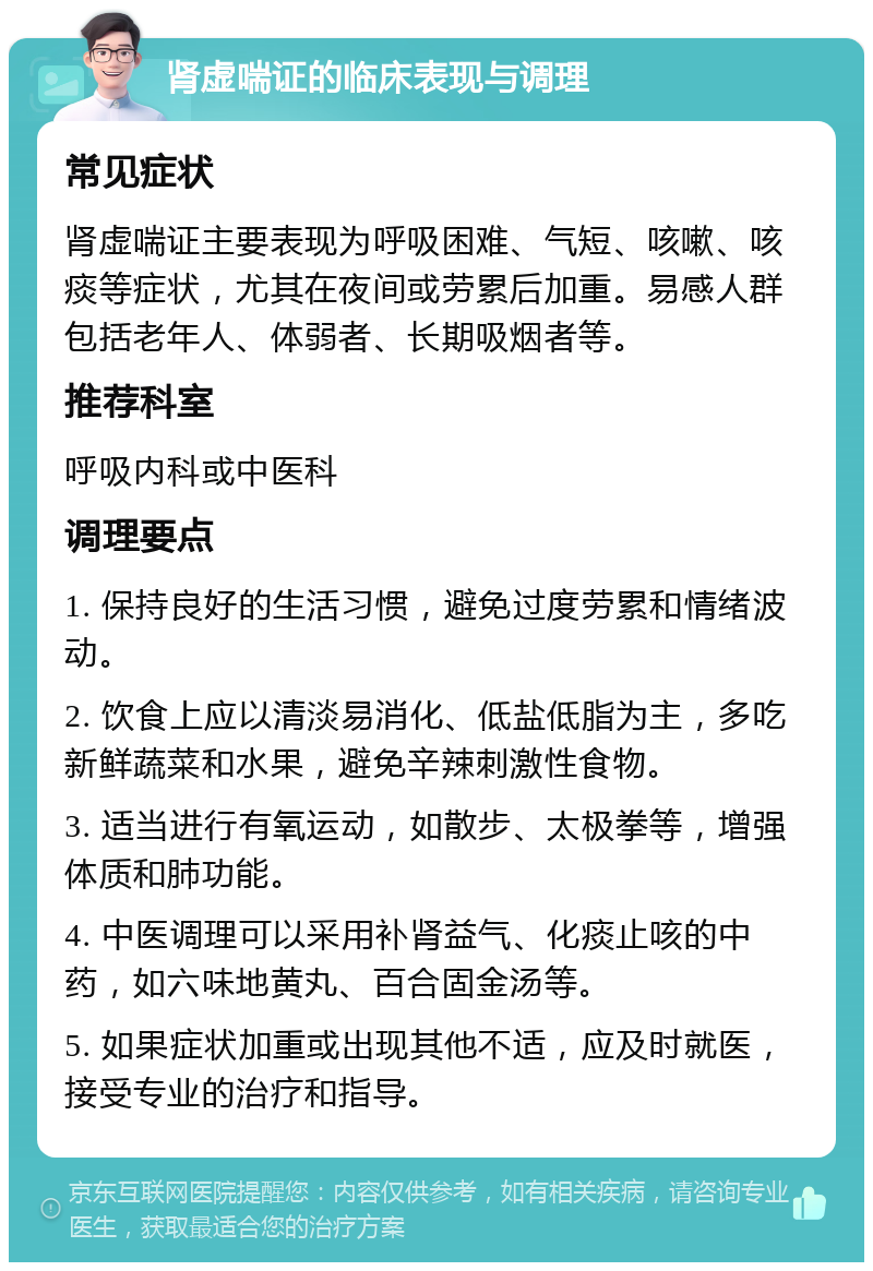 肾虚喘证的临床表现与调理 常见症状 肾虚喘证主要表现为呼吸困难、气短、咳嗽、咳痰等症状，尤其在夜间或劳累后加重。易感人群包括老年人、体弱者、长期吸烟者等。 推荐科室 呼吸内科或中医科 调理要点 1. 保持良好的生活习惯，避免过度劳累和情绪波动。 2. 饮食上应以清淡易消化、低盐低脂为主，多吃新鲜蔬菜和水果，避免辛辣刺激性食物。 3. 适当进行有氧运动，如散步、太极拳等，增强体质和肺功能。 4. 中医调理可以采用补肾益气、化痰止咳的中药，如六味地黄丸、百合固金汤等。 5. 如果症状加重或出现其他不适，应及时就医，接受专业的治疗和指导。