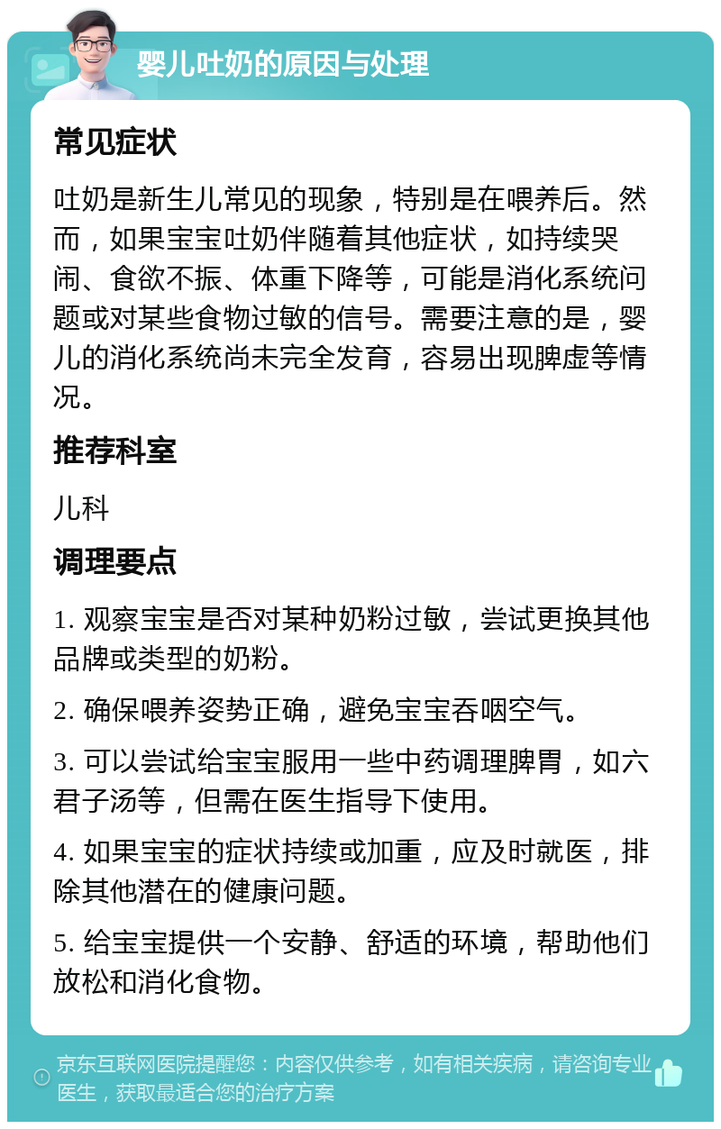 婴儿吐奶的原因与处理 常见症状 吐奶是新生儿常见的现象，特别是在喂养后。然而，如果宝宝吐奶伴随着其他症状，如持续哭闹、食欲不振、体重下降等，可能是消化系统问题或对某些食物过敏的信号。需要注意的是，婴儿的消化系统尚未完全发育，容易出现脾虚等情况。 推荐科室 儿科 调理要点 1. 观察宝宝是否对某种奶粉过敏，尝试更换其他品牌或类型的奶粉。 2. 确保喂养姿势正确，避免宝宝吞咽空气。 3. 可以尝试给宝宝服用一些中药调理脾胃，如六君子汤等，但需在医生指导下使用。 4. 如果宝宝的症状持续或加重，应及时就医，排除其他潜在的健康问题。 5. 给宝宝提供一个安静、舒适的环境，帮助他们放松和消化食物。