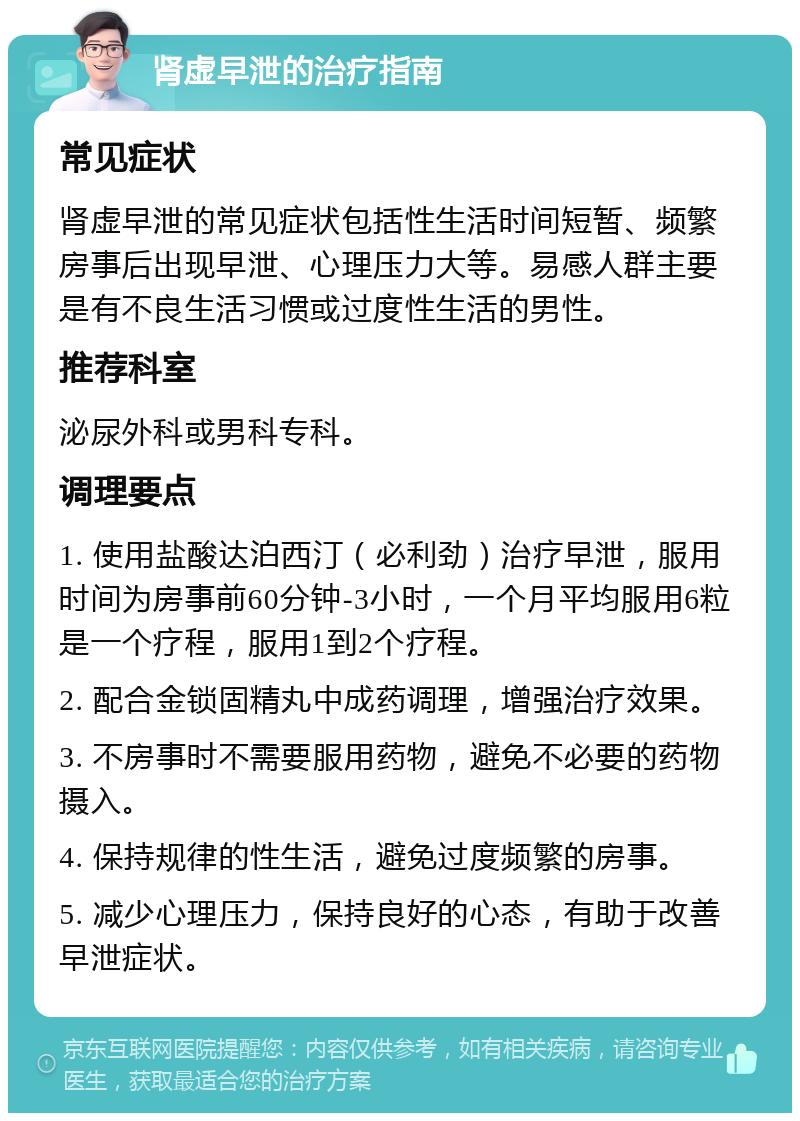 肾虚早泄的治疗指南 常见症状 肾虚早泄的常见症状包括性生活时间短暂、频繁房事后出现早泄、心理压力大等。易感人群主要是有不良生活习惯或过度性生活的男性。 推荐科室 泌尿外科或男科专科。 调理要点 1. 使用盐酸达泊西汀（必利劲）治疗早泄，服用时间为房事前60分钟-3小时，一个月平均服用6粒是一个疗程，服用1到2个疗程。 2. 配合金锁固精丸中成药调理，增强治疗效果。 3. 不房事时不需要服用药物，避免不必要的药物摄入。 4. 保持规律的性生活，避免过度频繁的房事。 5. 减少心理压力，保持良好的心态，有助于改善早泄症状。