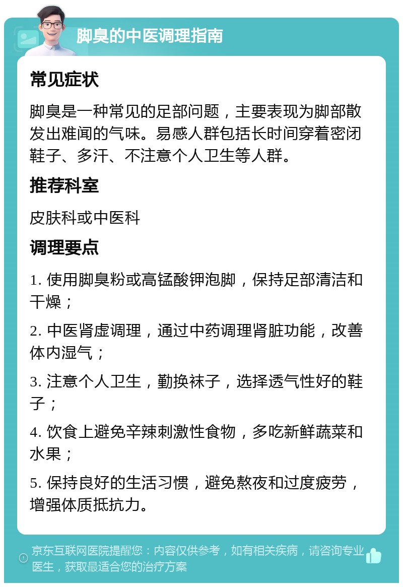 脚臭的中医调理指南 常见症状 脚臭是一种常见的足部问题，主要表现为脚部散发出难闻的气味。易感人群包括长时间穿着密闭鞋子、多汗、不注意个人卫生等人群。 推荐科室 皮肤科或中医科 调理要点 1. 使用脚臭粉或高锰酸钾泡脚，保持足部清洁和干燥； 2. 中医肾虚调理，通过中药调理肾脏功能，改善体内湿气； 3. 注意个人卫生，勤换袜子，选择透气性好的鞋子； 4. 饮食上避免辛辣刺激性食物，多吃新鲜蔬菜和水果； 5. 保持良好的生活习惯，避免熬夜和过度疲劳，增强体质抵抗力。